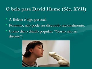 O belo para David Hume (Séc. XVII)O belo para David Hume (Séc. XVII)
• AA Beleza é algo pessoal.Beleza é algo pessoal.
• Portanto, não pode ser discutido racionalmente.Portanto, não pode ser discutido racionalmente.
• Como diz o ditado popular: “Gosto não seComo diz o ditado popular: “Gosto não se
discute”.discute”.
 