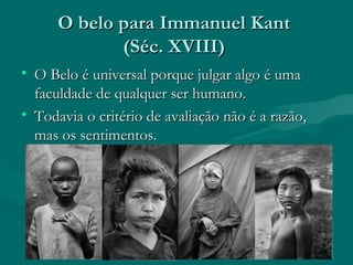 O belo para Immanuel KantO belo para Immanuel Kant
(Séc. XVIII)(Séc. XVIII)
• O Belo é universal porque julgar algo é umaO Belo é universal porque julgar algo é uma
faculdade de qualquer ser humano.faculdade de qualquer ser humano.
• Todavia o critério de avaliação não é a razão,Todavia o critério de avaliação não é a razão,
mas os sentimentos.mas os sentimentos.
 