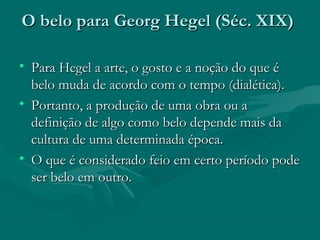 O belo para Georg Hegel (Séc. XIX)O belo para Georg Hegel (Séc. XIX)
• Para Hegel a arte, o gosto e a noção do que éPara Hegel a arte, o gosto e a noção do que é
belo muda de acordo com o tempo (dialética).belo muda de acordo com o tempo (dialética).
• Portanto, a produção de uma obra ou aPortanto, a produção de uma obra ou a
definição de algo como belo depende mais dadefinição de algo como belo depende mais da
cultura de uma determinada época.cultura de uma determinada época.
• O que é considerado feio em certo período podeO que é considerado feio em certo período pode
ser belo em outro.ser belo em outro.
 