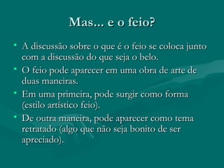 Mas... e o feio?Mas... e o feio?
• A discussão sobre o que é o feio se coloca juntoA discussão sobre o que é o feio se coloca junto
com a discussão do que seja o belo.com a discussão do que seja o belo.
• O feio pode aparecer em uma obra de arte deO feio pode aparecer em uma obra de arte de
duas maneiras.duas maneiras.
• Em uma primeira, pode surgir como formaEm uma primeira, pode surgir como forma
(estilo artístico feio).(estilo artístico feio).
• De outra maneira, pode aparecer como temaDe outra maneira, pode aparecer como tema
retratado (algo que não seja bonito de serretratado (algo que não seja bonito de ser
apreciado).apreciado).
 