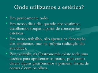 Onde utilizamos a estética?Onde utilizamos a estética?
• Em praticamente tudo.Em praticamente tudo.
• Em nosso dia a dia, quando nos vestimos,Em nosso dia a dia, quando nos vestimos,
escolhemos roupas a partir de concepçõesescolhemos roupas a partir de concepções
estéticas.estéticas.
• Em nosso trabalho, não apenas na decoraçãoEm nosso trabalho, não apenas na decoração
dos ambientes, mas na própria realização dasdos ambientes, mas na própria realização das
atividades.atividades.
• Por exemplo, na Gastronomia existe toda umaPor exemplo, na Gastronomia existe toda uma
estética para apresentar os pratos, pois comoestética para apresentar os pratos, pois como
dizem alguns gastrônomos a primeira forma dedizem alguns gastrônomos a primeira forma de
comer é com os olhos.comer é com os olhos.
 