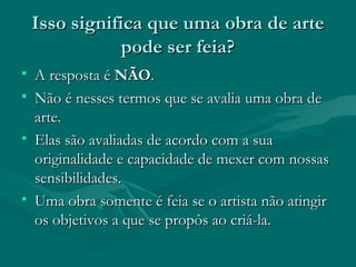 Isso significa que uma obra de arteIsso significa que uma obra de arte
pode ser feia?pode ser feia?
• A resposta éA resposta é NÃONÃO..
• Não é nesses termos que se avalia uma obra deNão é nesses termos que se avalia uma obra de
arte.arte.
• Elas são avaliadas de acordo com a suaElas são avaliadas de acordo com a sua
originalidade e capacidade de mexer com nossasoriginalidade e capacidade de mexer com nossas
sensibilidades.sensibilidades.
• Uma obra somente é feia se o artista não atingirUma obra somente é feia se o artista não atingir
os objetivos a que se propôs ao criá-la.os objetivos a que se propôs ao criá-la.
 