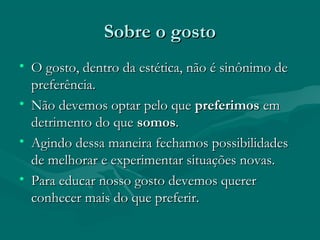 Sobre o gostoSobre o gosto
• O gosto, dentro da estética, não é sinônimo deO gosto, dentro da estética, não é sinônimo de
preferência.preferência.
• Não devemos optar pelo queNão devemos optar pelo que preferimospreferimos emem
detrimento do quedetrimento do que somossomos..
• Agindo dessa maneira fechamos possibilidadesAgindo dessa maneira fechamos possibilidades
de melhorar e experimentar situações novas.de melhorar e experimentar situações novas.
• Para educar nosso gosto devemos quererPara educar nosso gosto devemos querer
conhecer mais do que preferir.conhecer mais do que preferir.
 