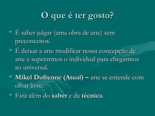 O que é ter gosto?O que é ter gosto?
• É saber julgar (uma obra de arte) semÉ saber julgar (uma obra de arte) sem
preconceitos.preconceitos.
• É deixar a arte modificar nossa concepção deÉ deixar a arte modificar nossa concepção de
arte e superarmos o individual para chegarmosarte e superarmos o individual para chegarmos
ao universal.ao universal.
• Mikel Dufrenne (Atual) –Mikel Dufrenne (Atual) – arte se entende comarte se entende com
olhar livre.olhar livre.
• Está além doEstá além do sabersaber e dae da técnicatécnica..
 