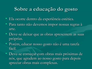 Sobre a educação do gostoSobre a educação do gosto
• Ela ocorre dentro da experiência estética.Ela ocorre dentro da experiência estética.
• Para tanto não devemos impor nossas regras àPara tanto não devemos impor nossas regras à
arte.arte.
• Deve-se deixar que as obras apresentem as suasDeve-se deixar que as obras apresentem as suas
próprias.próprias.
• Porém, educar nosso gosto não é uma tarefaPorém, educar nosso gosto não é uma tarefa
fácil.fácil.
• Deve-se começar com obras mais próximas deDeve-se começar com obras mais próximas de
nós, que agradem ao nosso gosto para depoisnós, que agradem ao nosso gosto para depois
apreciar obras mais complexas.apreciar obras mais complexas.
 