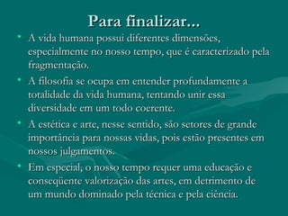 Para finalizar...Para finalizar...
• A vida humana possui diferentes dimensões,A vida humana possui diferentes dimensões,
especialmente no nosso tempo, que é caracterizado pelaespecialmente no nosso tempo, que é caracterizado pela
fragmentação.fragmentação.
• A filosofia se ocupa em entender profundamente aA filosofia se ocupa em entender profundamente a
totalidade da vida humana, tentando unir essatotalidade da vida humana, tentando unir essa
diversidade em um todo coerente.diversidade em um todo coerente.
• A estética e arte, nesse sentido, são setores de grandeA estética e arte, nesse sentido, são setores de grande
importância para nossas vidas, pois estão presentes emimportância para nossas vidas, pois estão presentes em
nossos julgamentos.nossos julgamentos.
• Em especial, o nosso tempo requer uma educação eEm especial, o nosso tempo requer uma educação e
conseqüente valorização das artes, em detrimento deconseqüente valorização das artes, em detrimento de
um mundo dominado pela técnica e pela ciência.um mundo dominado pela técnica e pela ciência.
 