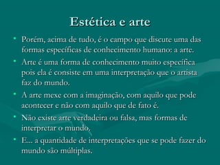 Estética e arteEstética e arte
• Porém, acima de tudo, é o campo que discute uma dasPorém, acima de tudo, é o campo que discute uma das
formas específicas de conhecimento humano: a arte.formas específicas de conhecimento humano: a arte.
• Arte é uma forma de conhecimento muito específicaArte é uma forma de conhecimento muito específica
pois ela é consiste em uma interpretação que o artistapois ela é consiste em uma interpretação que o artista
faz do mundo.faz do mundo.
• A arte mexe com a imaginação, com aquilo que podeA arte mexe com a imaginação, com aquilo que pode
acontecer e não com aquilo que de fato é.acontecer e não com aquilo que de fato é.
• Não existe arte verdadeira ou falsa, mas formas deNão existe arte verdadeira ou falsa, mas formas de
interpretar o mundo.interpretar o mundo.
• E... a quantidade de interpretações que se pode fazer doE... a quantidade de interpretações que se pode fazer do
mundo são múltiplas.mundo são múltiplas.
 