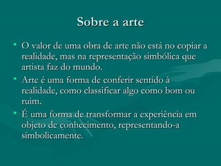 Sobre a arteSobre a arte
• O valor de uma obra de arte não está no copiar aO valor de uma obra de arte não está no copiar a
realidade, mas na representação simbólica querealidade, mas na representação simbólica que
artista faz do mundo.artista faz do mundo.
• Arte é uma forma de conferir sentido àArte é uma forma de conferir sentido à
realidade, como classificar algo como bom ourealidade, como classificar algo como bom ou
ruim.ruim.
• É uma forma de transformar a experiência emÉ uma forma de transformar a experiência em
objeto de conhecimento, representando-aobjeto de conhecimento, representando-a
simbolicamente.simbolicamente.
 