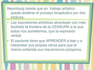 Naumburg insiste que en trabajo artístico
puede acelerar el proceso terapéutico por dos
motivos:
• Las expresiones artísticas atraviesan con más
facilidad la frontera de la CENSURA a la que
todos nos sometemos, que la expresión
verbal.
• El paciente tiene que APRENDER a leer y a
interpretar sus propias obras para que él
mismo entienda sus mecanismos psíquicos.
 