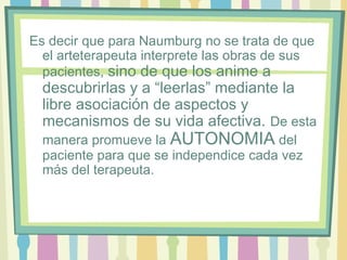 Es decir que para Naumburg no se trata de que
el arteterapeuta interprete las obras de sus
pacientes, sino de que los anime a
descubrirlas y a “leerlas” mediante la
libre asociación de aspectos y
mecanismos de su vida afectiva. De esta
manera promueve la AUTONOMIA del
paciente para que se independice cada vez
más del terapeuta.
 