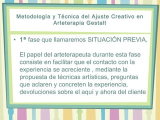 Metodología y Técnica del Ajuste Creativo en
Arteterapia Gestalt
• 1ª fase que llamaremos SITUACIÓN PREVIA,
El papel del arteterapeuta durante esta fase
consiste en facilitar que el contacto con la
experiencia se acreciente , mediante la
propuesta de técnicas artísticas, preguntas
que aclaren y concreten la experiencia,
devoluciones sobre el aquí y ahora del cliente
 
