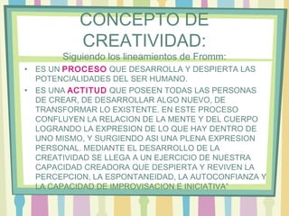 CONCEPTO DE
CREATIVIDAD:
Siguiendo los lineamientos de Fromm:
• ES UN PROCESO QUE DESARROLLA Y DESPIERTA LAS
POTENCIALIDADES DEL SER HUMANO.
• ES UNA ACTITUD QUE POSEEN TODAS LAS PERSONAS
DE CREAR, DE DESARROLLAR ALGO NUEVO, DE
TRANSFORMAR LO EXISTENTE. EN ESTE PROCESO
CONFLUYEN LA RELACION DE LA MENTE Y DEL CUERPO
LOGRANDO LA EXPRESION DE LO QUE HAY DENTRO DE
UNO MISMO, Y SURGIENDO ASI UNA PLENA EXPRESION
PERSONAL. MEDIANTE EL DESARROLLO DE LA
CREATIVIDAD SE LLEGA A UN EJERCICIO DE NUESTRA
CAPACIDAD CREADORA QUE DESPIERTA Y REVIVEN LA
PERCEPCION, LA ESPONTANEIDAD, LA AUTOCONFIANZA Y
LA CAPACIDAD DE IMPROVISACION E INICIATIVA”
 