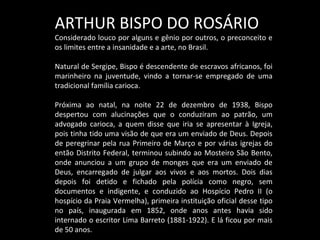 ARTHUR BISPO DO ROSÁRIO
Considerado louco por alguns e gênio por outros, o preconceito e
os limites entre a insanidade e a arte, no Brasil.
Natural de Sergipe, Bispo é descendente de escravos africanos, foi
marinheiro na juventude, vindo a tornar-se empregado de uma
tradicional família carioca.
Próxima ao natal, na noite 22 de dezembro de 1938, Bispo
despertou com alucinações que o conduziram ao patrão, um
advogado carioca, a quem disse que iria se apresentar à Igreja,
pois tinha tido uma visão de que era um enviado de Deus. Depois
de peregrinar pela rua Primeiro de Março e por várias igrejas do
então Distrito Federal, terminou subindo ao Mosteiro São Bento,
onde anunciou a um grupo de monges que era um enviado de
Deus, encarregado de julgar aos vivos e aos mortos. Dois dias
depois foi detido e fichado pela polícia como negro, sem
documentos e indigente, e conduzido ao Hospício Pedro II (o
hospício da Praia Vermelha), primeira instituição oficial desse tipo
no país, inaugurada em 1852, onde anos antes havia sido
internado o escritor Lima Barreto (1881-1922). E lá ficou por mais
de 50 anos.
 