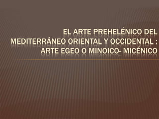 EL ARTE PREHELÉNICO DEL
MEDITERRÁNEO ORIENTAL Y OCCIDENTAL :
       ARTE EGEO O MINOICO- MICÉNICO
 