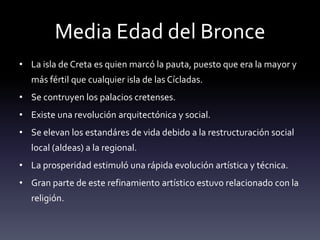 Media Edad del Bronce
• La isla de Creta es quien marcó la pauta, puesto que era la mayor y
   más fértil que cualquier isla de las Cícladas.
• Se contruyen los palacios cretenses.
• Existe una revolución arquitectónica y social.
• Se elevan los estandáres de vida debido a la restructuración social
   local (aldeas) a la regional.
• La prosperidad estimuló una rápida evolución artística y técnica.
• Gran parte de este refinamiento artístico estuvo relacionado con la
   religión.
 