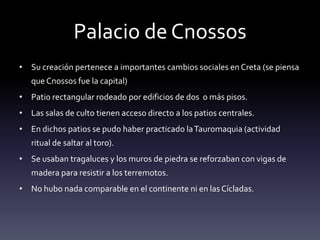 Palacio de Cnossos
• Su creación pertenece a importantes cambios sociales en Creta (se piensa
   que Cnossos fue la capital)
• Patio rectangular rodeado por edificios de dos o más pisos.
• Las salas de culto tienen acceso directo a los patios centrales.
• En dichos patios se pudo haber practicado la Tauromaquia (actividad
   ritual de saltar al toro).
• Se usaban tragaluces y los muros de piedra se reforzaban con vigas de
   madera para resistir a los terremotos.
• No hubo nada comparable en el continente ni en las Cícladas.
 