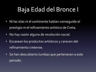 Baja Edad del Bronce I
• Ni las islas ni el continente habían conseguido el
  prestigio ni el refinamiento artístico de Creta.
• No hay razón alguna de revolución social.
• Escasean los productos artísticos y carecen del
  refinamiento cretense.
• Se han descubierto tumbas que pertenecen a este
  periodo.
 