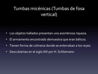 Tumbas micénicas (Tumbas de fosa
                vertical)


• Los objetos hallados presentan una asombrosa riqueza.
• El armamento encontrado demuestra que eran bélicos.
• Tienen forma de colmena donde se enterraban a los reyes.
• Descubiertas en el siglo XIX por H. Schliemann
 