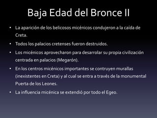 Baja Edad del Bronce II
• La aparición de los belicosos micénicos condujeron a la caída de
  Creta.
• Todos los palacios cretenses fueron destruidos.
• Los micénicos aprovecharon para desarrolar su propia civilización
  centrada en palacios (Megarón).
• En los centros micénicos importantes se contruyen murallas
  (inexistentes en Creta) y al cual se entra a través de la monumental
  Puerta de los Leones.
• La influencia micénica se extendió por todo el Egeo.
 
