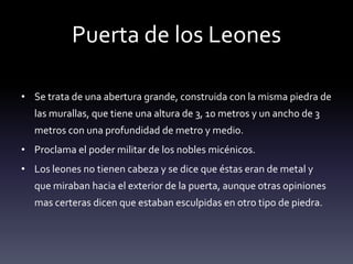 Puerta de los Leones

• Se trata de una abertura grande, construida con la misma piedra de
  las murallas, que tiene una altura de 3, 10 metros y un ancho de 3
  metros con una profundidad de metro y medio.
• Proclama el poder militar de los nobles micénicos.
• Los leones no tienen cabeza y se dice que éstas eran de metal y
  que miraban hacia el exterior de la puerta, aunque otras opiniones
  mas certeras dicen que estaban esculpidas en otro tipo de piedra.
 