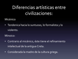 Diferencias artísticas entre
            civilizaciones:
Micénico
• Tendenica hacia lo suntuoso, lo formalista y lo
  violento.
Minoico:
• Contrario al micénico, éste tiene el refinamiento
  intelectual de la antigua Creta.
• Considerada la madre de la cultura griega.
 