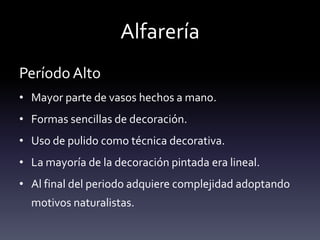 Alfarería
Período Alto
• Mayor parte de vasos hechos a mano.
• Formas sencillas de decoración.
• Uso de pulido como técnica decorativa.
• La mayoría de la decoración pintada era lineal.
• Al final del periodo adquiere complejidad adoptando
  motivos naturalistas.
 