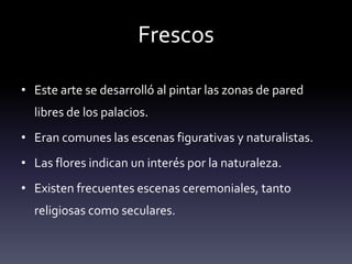 Frescos

• Este arte se desarrolló al pintar las zonas de pared
  libres de los palacios.
• Eran comunes las escenas figurativas y naturalistas.
• Las flores indican un interés por la naturaleza.
• Existen frecuentes escenas ceremoniales, tanto
  religiosas como seculares.
 