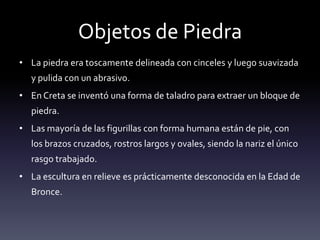 Objetos de Piedra
• La piedra era toscamente delineada con cinceles y luego suavizada
  y pulida con un abrasivo.
• En Creta se inventó una forma de taladro para extraer un bloque de
  piedra.
• Las mayoría de las figurillas con forma humana están de pie, con
  los brazos cruzados, rostros largos y ovales, siendo la nariz el único
  rasgo trabajado.
• La escultura en relieve es prácticamente desconocida en la Edad de
  Bronce.
 