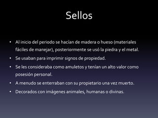 Sellos

• Al inicio del periodo se hacían de madera o hueso (materiales
  fáciles de manejar), posteriormente se usó la piedra y el metal.
• Se usaban para imprimir signos de propiedad.
• Se les consideraba como amuletos y tenían un alto valor como
  posesión personal.
• A menudo se enterraban con su propietario una vez muerto.
• Decorados con imágenes animales, humanas o divinas.
 