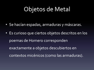 Objetos de Metal

• Se hacían espadas, armaduras y máscaras.

• Es curioso que ciertos objetos descritos en los
  poemas de Homero corresponden
  exactamente a objetos descubiertos en
  contextos micénicos (como las armaduras).
 