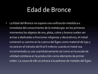 Edad de Bronce
• La Edad del Bronce no supone una unificación metódica e
  inmediata del conocimiento de la metalurgia: en los primeros
  momentos los objetos de oro, plata, cobre y bronce suelen ser
  armas o dedicados a funciones religiosas y decorativos; el metal
  comenzó su camino en la cuenca del Egeo como material de lujo y
  no será en el tránsito del III al II milenio cuando el metal vea
  incrementado su uso cuantitativamente así como en la escala de
  utilidad cotidiana en la producción como elemento de primer
  orden. La causa de ello se achaca a la pobreza de metales del Egeo.
 