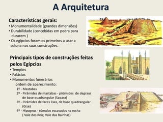 A Arquitetura
Características gerais:
• Monumentalidade (grandes dimensões)
• Durabilidade (concebidas em pedra para
durarem )
• Os egípcios foram os primeiros a usar a
coluna nas suas construções.
Principais tipos de construções feitas
pelos Egípcios
• Templos
• Palácios
• Monumentos funerários
ordem de aparecimento:
1º - Mastabas
2º - Pirâmides de mastabas - pirâmides de degraus
de base quadrangular (Saqara)
3º - Pirâmides de faces lisas, de base quadrangular
(Gizé)
4º - Hipogeus - túmulos escavados na rocha
( Vale dos Reis; Vale das Rainhas).
 