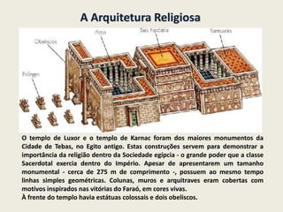 A Arquitetura Religiosa
O templo de Luxor e o templo de Karnac foram dos maiores monumentos da
Cidade de Tebas, no Egito antigo. Estas construções servem para demonstrar a
importância da religião dentro da Sociedade egípcia - o grande poder que a classe
Sacerdotal exercia dentro do Império. Apesar de apresentarem um tamanho
monumental - cerca de 275 m de comprimento -, possuem ao mesmo tempo
linhas simples geométricas. Colunas, muros e arquitraves eram cobertas com
motivos inspirados nas vitórias do Faraó, em cores vivas.
À frente do templo havia estátuas colossais e dois obeliscos.
 