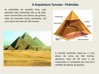A Arquitetura Tumular - Pirâmides
As pirâmides de paredes lisas, cujo
exemplo mais conhecido são as de Gizé,
eram construidas com blocos de granito,
cada um pesando várias toneladas, até
uma altura de mais de 100 metros.
A Grande pirâmide ergue-se a uma
altura de cerca de 140 metros,
demorou mais de 20 anos a ser
construida e é composta por mais de 2
milhões de blocos de granito.
 