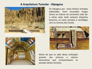 A Arquitetura Tumular - Hipogeus
Os Hipogeus por vezes tinham entradas
elaboradas. Eram escavados longos
túneis no interior da montanha indo dar
a várias salas onde estavam dispostos
tesouros, os vasos canopos e sarcófagos
com as múmias dos Faraós.
Muito do que se sabe desta civilização
provém das pinturas e relevos
decorativos que ornamentavam as
paredes destes túmulos.
 