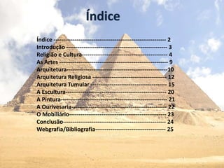 Índice
Índice ----------------------------------------------------------- 2
Introdução ----------------------------------------------------- 3
Religião e Cultura--------------------------------------------- 4
As Artes --------------------------------------------------------- 9
Arquitetura-----------------------------------------------------10
Arquitetura Religiosa --------------------------------------- 12
Arquitetura Tumular ---------------------------------------- 15
A Escultura----------------------------------------------------- 20
A Pintura-------------------------------------------------------- 21
A Ourivesaria-------------------------------------------------- 22
O Mobiliário--------------------------------------------------- 23
Conclusão------------------------------------------------------ 24
Webgrafia/Bibliografia------------------------------------- 25
 