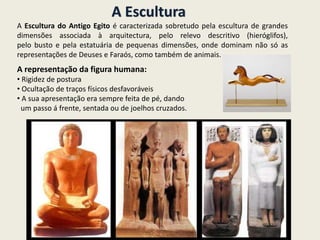 A Escultura
A Escultura do Antigo Egito é caracterizada sobretudo pela escultura de grandes
dimensões associada à arquitectura, pelo relevo descritivo (hieróglifos),
pelo busto e pela estatuária de pequenas dimensões, onde dominam não só as
representações de Deuses e Faraós, como também de animais.
A representação da figura humana:
• Rigidez de postura
• Ocultação de traços físicos desfavoráveis
• A sua apresentação era sempre feita de pé, dando
um passo á frente, sentada ou de joelhos cruzados.
 