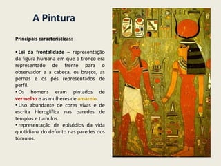 A Pintura
Principais características:
• Lei da frontalidade – representação
da figura humana em que o tronco era
representado de frente para o
observador e a cabeça, os braços, as
pernas e os pés representados de
perfil.
• Os homens eram pintados de
vermelho e as mulheres de amarelo.
• Uso abundante de cores vivas e de
escrita hieroglífica nas paredes de
templos e tumulos.
• representação de episódios da vida
quotidiana do defunto nas paredes dos
túmulos.
 