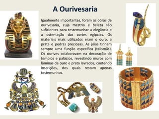 A Ourivesaria
Igualmente importantes, foram as obras de
ourivesaria, cuja mestria e beleza são
suficientes para testemunhar a elegância e
a ostentação das cortes egípcias. Os
materiais mais utilizados eram o ouro, a
prata e pedras preciosas. As jóias tinham
sempre uma função específica (talismãs).
Os ourives colaboravam na decoração de
templos e palácios, revestindo muros com
lâminas de ouro e prata lavrados, contendo
inscrições, dos quais restam apenas
testemunhos.
 