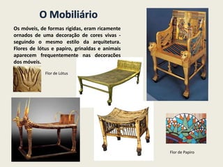 O Mobiliário
Os móveis, de formas rigidas, eram ricamente
ornados de uma decoração de cores vivas -
seguindo o mesmo estilo da arquitetura.
Flores de lótus e papiro, grinaldas e animais
aparecem frequentemente nas decorações
dos móveis.
Flor de Lótus
Flor de Papiro
 