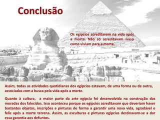 Conclusão
Assim, todas as atividades quotidianas dos egípcios estavam, de uma forma ou de outra,
associadas com a busca pela vida após a morte.
Quanto à cultura, a maior parte da arte egípcia foi desenvolvida na construção das
moradas dos falecidos. Isso aconteceu porque os egípcios acreditavam que deveriam haver
bastantes objetos, inscrições e pinturas de forma a garantir uma nova vida, agradável e
feliz após a morte terrena. Assim, as esculturas e pinturas egípcias destinavam-se a dar
essa garantia aos defuntos.
Os egípcios acreditavam na vida após
a morte. Não só acreditavam nisso
como viviam para a morte.
 