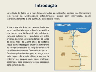 Introdução
A história do Egito foi a mais longa de todas as civilizações antigas que floresceram
em torno do Mediterrâneo estendendo-se, quase sem interrupção, desde
aproximadamente o ano 3000 A.C. até o século IV D.C.
A natureza do País — desenvolvido em
torno do Rio Nilo que o banha e fertiliza,
em quase total isolamento de influências
culturais exteriores — produziu um estilo
artístico que mal sofreu mudanças ao longo
de seus mais de 3.000 anos de história.
Todas as manifestações artísticas estiveram,
ao serviço do estado, da religião e do Faraó,
considerado como um Deus sobre a terra.
Desde os primeiros tempos, a crença numa
vida depois da morte ditou a norma de
enterrar os corpos com seus melhores
pertences, para assegurar a sua passagem
para a eternidade.
 
