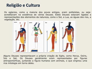 Religião e Cultura
Os egípcios, como a maioria dos povos antigos, eram politeístas, ou seja:
acreditavam na existência de vários Deuses. Estes Deuses estavam ligados a
representações dos elementos da natureza, como o Sol, a Lua, as águas dos rios, a
vegetação, etc.
Alguns Deuses representavam a própria criação do Egito, como Horus, Osíris,
Ísis e Set. Os Deuses geralmente eram representados por figuras
antropomórficas, juntando a figura humana com animais, o que originou uma
rica mitologia em torno deles.
 