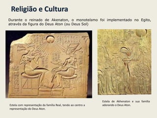 Religião e Cultura
Durante o reinado de Akenaton, o monoteísmo foi implementado no Egito,
através da figura do Deus Aton (ou Deus Sol)
Estela com representação da família Real, tendo ao centro a
representação do Deus Aton.
Estela de Akhenaton e sua família
adorando o Deus Aton.
 