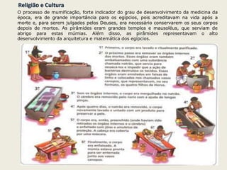Religião e Cultura
O processo de mumificação, forte indicador do grau de desenvolvimento da medicina da
época, era de grande importância para os egípcios, pois acreditavam na vida após a
morte e, para serem julgados pelos Deuses, era necessário conservarem os seus corpos
depois de mortos. As pirâmides eram grandes templos e mausoléus, que serviam de
abrigo para estas múmias. Além disso, as pirâmides representavam o alto
desenvolvimento da arquitetura e matemática dos egípcios.
 