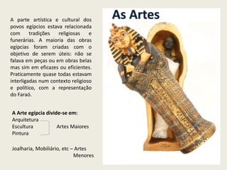 A parte artística e cultural dos
povos egípcios estava relacionada
com tradições religiosas e
funerárias. A maioria das obras
egípcias foram criadas com o
objetivo de serem úteis: não se
falava em peças ou em obras belas
mas sim em eficazes ou eficientes.
Praticamente quase todas estavam
interligadas num contexto religioso
e político, com a representação
do Faraó.
As Artes
A Arte egípcia divide-se em:
Arquitetura
Escultura Artes Maiores
Pintura
Joalharia, Mobiliário, etc – Artes
Menores
 
