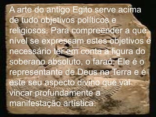 A arte do antigo Egito serve acima
de tudo objetivos políticos e
religiosos. Para compreender a que
nível se expressam estes objetivos é
necessário ter em conta a figura do
soberano absoluto, o faraó. Ele é o
representante de Deus na Terra e é
este seu aspecto divino que vai
vincar profundamente a
manifestação artística.
 