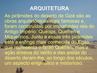 ARQUITETURA
As pirâmides do deserto de Gizé são as
obras arquitetônicas mais famosas e,
foram construídas por importantes reis do
Antigo Império: Quéops, Quéfren e
Miquerinos. Junto a essas três pirâmides
está a esfinge mais conhecida do Egito,
que representa o faraó Quéfren, mas a
ação erosiva do vento e das areias do
deserto deram-lhe, ao longo dos séculos,
um aspecto enigmático e misterioso.
 
