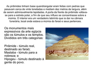 As pirâmides tinham base quandrangular eram feitas com pedras que
pesavam cerca de vinte toneladas e mediam dez metros de largura, além
de serem admiravelmente lapidadas. A porta da frente da pirâmide voltava-
se para a estrela polar, a fim de que seu influxo se concentrasse sobre a
múmia. O interior era um verdadeiro labirinto que ia dar na câmara
funerária, local onde estava a múmia do faraó e seus pertences.
Os monumentos mais
expressivos da arte egípcia
são os túmulos e os templos.
Divididos em três categorias:
Pirâmide - túmulo real,
destinado ao faraó;
Mastaba - túmulo para a
nobreza; e
Hipogeu - túmulo destinado à
gente do povo.
 