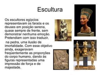 Escultura
Os escultores egípcios
representavam os faraós e os
deuses em posição serena,
quase sempre de frente, sem
demonstrar nenhuma emoção.
Pretendiam com isso traduzir,
na pedra, uma ilusão de
imortalidade. Com esse objetivo
ainda, exageravam
freqüentemente as proporções
do corpo humano, dando às
figuras representadas uma
impressão de força e de
majestade.
 